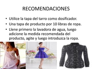 RECOMENDACIONES
• Utilice la tapa del tarro como dosificador.
• Una tapa de producto por 10 libras de ropa.
• Llene primero la lavadora de agua, luego
adicione la medida recomendada del
producto, agite y luego introduzca la ropa.
 