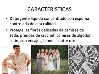 CARACTERISTICAS
• Detergente liquido concentrado con espuma
controlada de alta calidad.
• Protege las fibras delicadas de camisas de
seda, prendas de crochet, camisas de algodón,
satín, con encajes, blondas entre otros.
 