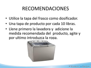 RECOMENDACIONES
• Utilice la tapa del frasco como dosificador.
• Una tapa de producto por cada 10 libras.
• Llene primero la lavadora y adicione la
medida recomendada del producto, agite y
por ultimo introduzca la ropa.
 