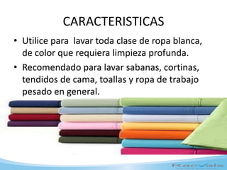CARACTERISTICAS
• Utilice para lavar toda clase de ropa blanca,
de color que requiera limpieza profunda.
• Recomendado para lavar sabanas, cortinas,
tendidos de cama, toallas y ropa de trabajo
pesado en general.
 