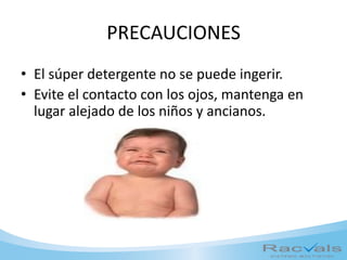 PRECAUCIONES
• El súper detergente no se puede ingerir.
• Evite el contacto con los ojos, mantenga en
lugar alejado de los niños y ancianos.
 