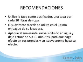 RECOMENDACIONES
• Utilice la tapa como dosificador, una tapa por
cada 10 libras de ropa.
• El suavizante racvals se utiliza en el ultimo
enjuague de su lavadora.
• Aplique el suavizante racvals diluido en agua y
deje actuar de 5 a 10 minutos, para que haga
efecto en sus prendas y su suave aroma haga su
efecto.
 