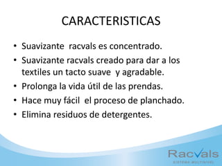 CARACTERISTICAS
• Suavizante racvals es concentrado.
• Suavizante racvals creado para dar a los
textiles un tacto suave y agradable.
• Prolonga la vida útil de las prendas.
• Hace muy fácil el proceso de planchado.
• Elimina residuos de detergentes.
 