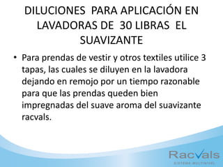 DILUCIONES PARA APLICACIÓN EN
LAVADORAS DE 30 LIBRAS EL
SUAVIZANTE
• Para prendas de vestir y otros textiles utilice 3
tapas, las cuales se diluyen en la lavadora
dejando en remojo por un tiempo razonable
para que las prendas queden bien
impregnadas del suave aroma del suavizante
racvals.
 