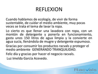 REFLEXION
Cuando hablamos de ecología, de vivir de forma
sustentable, de cuidar el medio ambiente, muy pocas
veces se trata el tema de lavar la ropa.
Lo cierto es que llenar una lavadora con ropa, con un
montón de detergente y ponerla en funcionamiento,
gasta unos 150 litros de agua limpia y la convierte en
agua sucia, llenándola de mugre y detergente espumoso.
Gracias por consumir los productos racvals y proteger el
medio ambiente GENERANDO TRANQUILIDAD.
Feliz día y gracias por hacer el negocio racvals.
Luz Imelda García Acevedo.
 