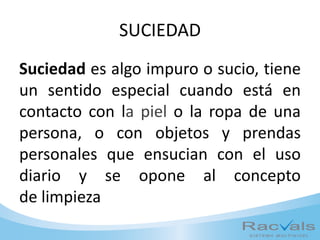 SUCIEDAD
Suciedad es algo impuro o sucio, tiene
un sentido especial cuando está en
contacto con la piel o la ropa de una
persona, o con objetos y prendas
personales que ensucian con el uso
diario y se opone al concepto
de limpieza
 
