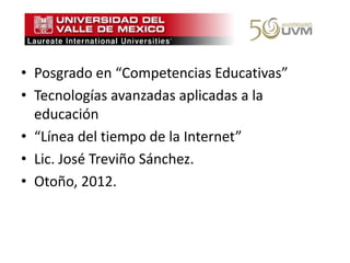 • Posgrado en “Competencias Educativas”
• Tecnologías avanzadas aplicadas a la
  educación
• “Línea del tiempo de la Internet”
• Lic. José Treviño Sánchez.
• Otoño, 2012.
 