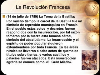 La Revolución Francesa (14 de julio de 1789) La Toma de la Bastilla;  Por mucho tiempo la cárcel de la Bastilla fue un símbolo de represión monárquica en Francia.  En el pueblo estas actos  y decretos fueron respondidos con la insurrección, por tal razón tomaron por la fuerza esta famosa cárcel, símbolo del absolutismo.  La insurrección y el espíritu de poder popular siguieron extendiéndose por toda Francia. En las áreas rurales se llevaron a cabo actos de quema de títulos sobre tierras, y varios castillos y palacios fueron atacados. Esta insurrección agraria se conoce como «El Gran Miedo».  