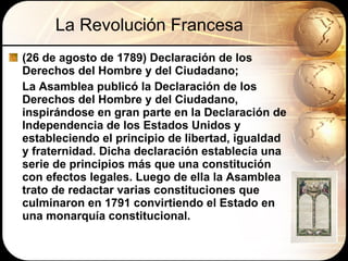 La Revolución Francesa (26 de agosto de 1789) Declaración de los Derechos del Hombre y del Ciudadano;  La Asamblea publicó la Declaración de los Derechos del Hombre y del Ciudadano, inspirándose en gran parte en la Declaración de Independencia de los Estados Unidos y estableciendo el principio de libertad, igualdad y fraternidad. Dicha declaración establecía una serie de principios más que una constitución con efectos legales. Luego de ella la Asamblea trato de redactar varias constituciones que culminaron en 1791 convirtiendo el Estado en una monarquía constitucional. 