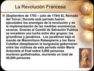 La Revolución Francesa (Septiembre de 1793 – julio de 1794) EL Reinado del Terror; Durante este periodo fueron ejecutados los enemigos de la revolución y de la implementación de las medidas económicas severas. Gracias al Comité de Salvación Publica se encadeno una lucha entre dos grupos; los girondinos y jacobinos.  Los jacobinos bajo el mando de Maximiliano Robespierre y los Sans Culottes (desplazaron la burguesía) gobernaron entre las víctimas de este periodo están María Antonieta al final sobre 5,000 personas murieron guillotinados, muriendo un total de 40,000 personas 