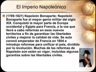 El Imperio Napoleónico (1769-1821) Napoleón Bonaparte;  Napoleón Bonaparte fue el mayor genio militar del siglo XIX. Conquistó la mayor parte de Europa occidental y Egipto para Francia, a la vez que llevó a cabo reformas en esos nuevos territorios a fin de garantizar las libertades civiles y mejorar la calidad de vida. Se auto coronó emperador de Francia en 1804 e introdujo reformas para unificar el país, dividido por la revolución. Muchas de las reformas de Napoleón aún están en vigor, incluidas algunas garantías sobre las libertades civiles.  