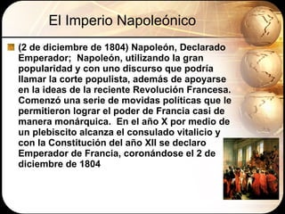 El Imperio Napoleónico (2 de diciembre de 1804) Napoleón, Declarado Emperador;  Napoleón, utilizando la gran popularidad y con uno discurso que podría llamar la corte populista, además de apoyarse en la ideas de la reciente Revolución Francesa.  Comenzó una serie de movidas políticas que le permitieron lograr el poder de Francia casi de manera monárquica.  En el año X por medio de un plebiscito alcanza el consulado vitalicio y con la Constitución del año XII se declaro Emperador de Francia, coronándose el 2 de diciembre de 1804 