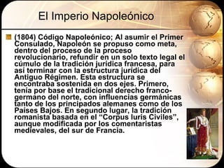 El Imperio Napoleónico (1804) Código Napoleónico;  Al asumir el Primer Consulado, Napoleón se propuso como meta, dentro del proceso de la proceso revolucionario, refundir en un solo texto legal el cúmulo de la tradición jurídica francesa, para así terminar con la estructura jurídica del Antiguo Régimen. Esta estructura se encontraba sostenida en dos ejes. Primero, tenía por base el tradicional derecho franco-germano del norte, con influencias germánicas tanto de los principados alemanes como de los Países Bajos. En segundo lugar, la tradición romanista basada en el “Corpus Iuris Civiles”, aunque modificada por los comentaristas medievales, del sur de Francia. 