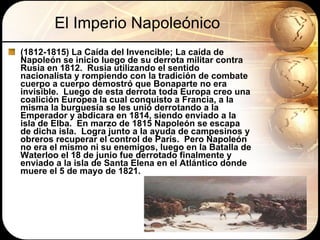 El Imperio Napoleónico (1812-1815) La Caída del Invencible; La caída de Napoleón se inicio luego de su derrota militar contra Rusia en 1812.  Rusia utilizando el sentido nacionalista y rompiendo con la tradición de combate cuerpo a cuerpo demostró que Bonaparte no era invisible.  Luego de esta derrota toda Europa creo una coalición Europea la cual conquisto a Francia, a la misma la burguesía se les unió derrotando a la Emperador y abdicara en 1814, siendo enviado a la isla de Elba.  En marzo de 1815 Napoleón se escapa de dicha isla.  Logra junto a la ayuda de campesinos y obreros recuperar el control de París.  Pero Napoleón no era el mismo ni su enemigos, luego en la Batalla de Waterloo el 18 de junio fue derrotado finalmente y enviado a la isla de Santa Elena en el Atlántico donde muere el 5 de mayo de 1821. 