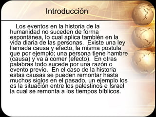 Introducción Los eventos en la historia de la humanidad no suceden de forma espontánea, lo cual aplica también en la vida diaria de las personas.  Existe una ley llamada causa y efecto, la misma postula que por ejemplo; una persona tiene hambre (causa) y va a comer (efecto).  En otras palabras todo sucede por una razón o evento previo.  En el caso de la historia estas causas se pueden remontar hasta muchos siglos en el pasado, un ejemplo los es la situación entre los palestinos e Israel la cual se remonta a los tiempos bíblicos. 