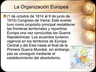 La Organización Europea (1 de octubre de 1814 al 9 de junio de 1815) Congreso de Viena; Este evento tuvo como propósito principal restablecer las fronteras territoriales y repartirse Europa una vez concluidas las Guerra Napoleónicas.  Los acuerdos tuvieron vigencia en los territorios de Europa Central y del Este hasta el final de la Primera Guerra Mundial, sin embargo la paz se consiguió mediante el establecimiento del absolutismo.  