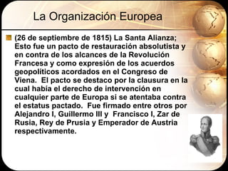 La Organización Europea (26 de septiembre de 1815) La Santa Alianza; Esto fue un pacto de restauración absolutista y en contra de los alcances de la Revolución Francesa y como expresión de los acuerdos  geopolíticos acordados en el Congreso de Viena.  El pacto se destaco por la clausura en la cual había el derecho de intervención en cualquier parte de Europa si se atentaba contra el estatus pactado.  Fue firmado entre otros por Alejandro I, Guillermo III y  Francisco I, Zar de Rusia, Rey de Prusia y Emperador de Austria respectivamente. 