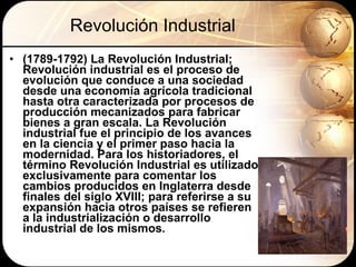 Revolución Industrial (1789-1792) La Revolución Industrial;  Revolución industrial es el proceso de evolución que conduce a una sociedad desde una economía agrícola tradicional hasta otra caracterizada por procesos de producción mecanizados para fabricar bienes a gran escala. La Revolución industrial fue el principio de los avances en la ciencia y el primer paso hacia la modernidad. Para los historiadores, el término Revolución Industrial es utilizado exclusivamente para comentar los cambios producidos en Inglaterra desde finales del siglo XVIII; para referirse a su expansión hacia otros países se refieren a la industrialización o desarrollo industrial de los mismos.   
