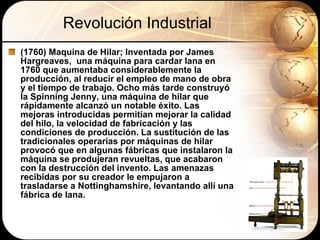 Revolución Industrial (1760) Maquina de Hilar; Inventada por James  Hargreaves,  una máquina para cardar lana en 1760 que aumentaba considerablemente la producción, al reducir el empleo de mano de obra y el tiempo de trabajo. Ocho más tarde construyó la Spinning Jenny, una máquina de hilar que rápidamente alcanzó un notable éxito. Las mejoras introducidas permitían mejorar la calidad del hilo, la velocidad de fabricación y las condiciones de producción. La sustitución de las tradicionales operarias por máquinas de hilar provocó que en algunas fábricas que instalaron la máquina se produjeran revueltas, que acabaron con la destrucción del invento. Las amenazas recibidas por su creador le empujaron a trasladarse a Nottinghamshire, levantando allí una fábrica de lana.  