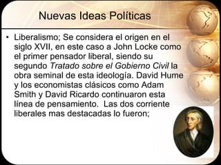 Nuevas Ideas Políticas Liberalismo;  Se considera el origen en el siglo XVII, en este caso a John Locke como el primer pensador liberal, siendo su segundo  Tratado sobre el Gobierno Civil  la obra seminal de esta ideología. David Hume y los economistas clásicos como Adam Smith y David Ricardo continuaron esta línea de pensamiento.  Las dos corriente liberales mas destacadas lo fueron; 