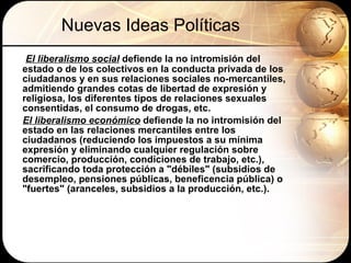 Nuevas Ideas Políticas El liberalismo social  defiende la no intromisión del estado o de los colectivos en la conducta privada de los ciudadanos y en sus relaciones sociales no-mercantiles, admitiendo grandes cotas de libertad de expresión y religiosa, los diferentes tipos de relaciones sexuales consentidas, el consumo de drogas, etc. El liberalismo económico  defiende la no intromisión del estado en las relaciones mercantiles entre los ciudadanos (reduciendo los impuestos a su mínima expresión y eliminando cualquier regulación sobre comercio, producción, condiciones de trabajo, etc.), sacrificando toda protección a "débiles" (subsidios de desempleo, pensiones públicas, beneficencia pública) o "fuertes" (aranceles, subsidios a la producción, etc.).  