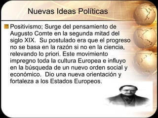 Nuevas Ideas Políticas Positivismo; Surge del pensamiento de Augusto Comte en la segunda mitad del siglo XIX.  Su postulado era que el progreso no se basa en la razón si no en la ciencia, relevando lo priori. Este movimiento impregno toda la cultura Europea e influyo en la búsqueda de un nuevo orden social y económico.  Dio una nueva orientación y fortaleza a los Estados Europeos. 