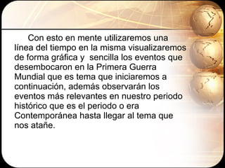 Con esto en mente utilizaremos una línea del tiempo en la misma visualizaremos de forma gráfica y  sencilla los eventos que desembocaron en la Primera Guerra Mundial que es tema que iniciaremos a continuación, además observarán los eventos más relevantes en nuestro periodo histórico que es el periodo o era Contemporánea hasta llegar al tema que nos atañe. 