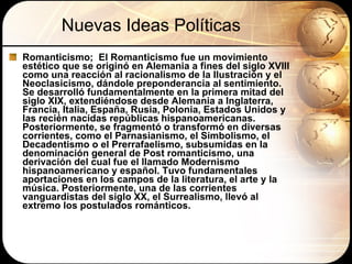 Nuevas Ideas Políticas Romanticismo;  El Romanticismo fue un movimiento estético que se originó en Alemania a fines del siglo XVIII como una reacción al racionalismo de la Ilustración y el Neoclasicismo, dándole preponderancia al sentimiento. Se desarrolló fundamentalmente en la primera mitad del siglo XIX, extendiéndose desde Alemania a Inglaterra, Francia, Italia, España, Rusia, Polonia, Estados Unidos y las recién nacidas repúblicas hispanoamericanas. Posteriormente, se fragmentó o transformó en diversas corrientes, como el Parnasianismo, el Simbolismo, el Decadentismo o el Prerrafaelismo, subsumidas en la denominación general de Post romanticismo, una derivación del cual fue el llamado Modernismo hispanoamericano y español. Tuvo fundamentales aportaciones en los campos de la literatura, el arte y la música. Posteriormente, una de las corrientes vanguardistas del siglo XX, el Surrealismo, llevó al extremo los postulados románticos.  