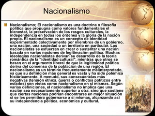 Nacionalismo Nacionalismo; E l nacionalismo es una doctrina o filosofía política que propugna como valores fundamentales el bienestar, la preservación de los rasgos culturales, la independencia en todos los órdenes y la gloria de la nación propia. El nacionalismo es un concepto de identidad experimentado colectivamente por miembros de un gobierno, una nación, una sociedad o un territorio en particular. Los nacionalistas se esfuerzan en crear o sustentar una nación basada en varias nociones de legitimación política. Muchas ideologías nacionalistas derivan su desarrollo de la teoría romántica de la "identidad cultural", mientras que otros se basan en el argumento liberal de que la legitimidad política deriva del consenso de la población de una región. El nacionalismo es un término frecuentemente malinterpretado, ya que su definición más general es vasta y ha sido polémica históricamente. A menudo, sus consecuencias más negativas (tensión étnica, guerra o conflictos políticos entre estados) son vistas como nacionalismo en sí mismas. Según varias definiciones, el nacionalismo no implica que una nación sea necesariamente superior a otra, sino que sostiene que ciertas naciones podrían encontrarse en mejor situación si se les permitiera gobernarse a sí mismas, alcanzando así su independencia política, económica y cultural. 