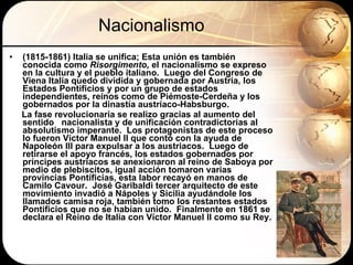 Nacionalismo (1815-1861) Italia se unifica; Esta unión es también conocida como  Risorgimento,  el nacionalismo se expreso en la   cultura y   el pueblo italiano.  Luego del Congreso de Viena Italia quedo dividida y gobernada por Austria, los Estados Pontificios y por un grupo de estados independientes, reinos como de Piémoste-Cerdeña y los gobernados por la dinastía austriaco-Habsburgo.  La fase revolucionaria se realizo gracias al aumento del sentido  nacionalista y de unificación contradictorias al absolutismo imperante.  Los protagonistas de este proceso lo fueron Víctor Manuel II que contó con la ayuda de Napoleón III para expulsar a los austriacos.  Luego de retirarse el apoyo francés, los estados gobernados por príncipes austriacos se anexionaron al reino de Saboya por medio de plebiscitos, igual acción tomaron varias provincias Pontificias, esta labor recayó en manos de Camilo Cavour.  José Garibaldi tercer arquitecto de este movimiento invadió a Nápoles y Sicilia ayudándole los llamados camisa roja, también tomo los restantes estados Pontificios que no se habían unido.  Finalmente en 1861 se declara el Reino de Italia con Víctor Manuel II como su Rey. 
