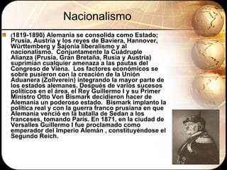 Nacionalismo ( 1819-1890) Alemania se consolida como Estado; Prusia, Austria y los reyes de Baviera, Hannover, W ürttemberg y Sajonia liberalismo y al nacionalismo.  Conjuntamente la Cuádruple Alianza (Prusia, Gran Bretaña, Rusia y Austria) suprimían cualquier amenaza a las pautas del Congreso de Viena.  Los factores económicos se sobre pusieron con la creación de la Unión Aduanera (Zollverein) integrando la mayor parte de los estados alemanes. Después de varios sucesos políticos en el área, el Rey Guillermo I y su Primer Ministro Otto Von Bismark decidieron hacer de Alemania un poderoso estado.  Bismark implanto la política real y con la guerra franco prusiana en que Alemania venció en la batalla de Sedan a los franceses, tomando París. En 1871, en la ciudad de Versalles Guillermo I fue proclamado como emperador del Imperio Alemán , constituyéndose el Segundo Reich. 