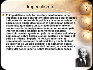 Imperialismo El imperialismo es la formación y mantenimiento de imperios, sea por control territorial directo o por métodos indirectos de control de la política y la economía de otros países. Esto quiere decir que es la dominación política o económica que ejerce un país económicamente y en consecuencia tecnológicamente superior sobre un país inferior en estos ámbitos. El término se usa para describir la estrategia de un país de mantener colonias y dominación sobre tierras lejanas, se llame a sí mismo el país a sí mismo "Imperio" o no. Los imperialistas normalmente creen que la adquisición y mantenimiento de imperios es un bien positivo, y lo combinan con la suposición de una superioridad cultural, moral o de otra índole del poder imperial sobre las zonas dominadas.  