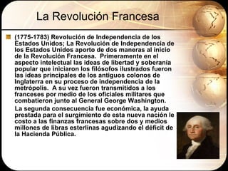 La Revolución Francesa (1775-1783) Revolución de Independencia de los Estados Unidos; La Revolución de Independencia de los Estados Unidos aporto de dos maneras al inicio de la Revolución Francesa.  Primeramente en el aspecto intelectual las ideas de libertad y soberanía popular que iniciaron los filósofos ilustrados fueron  las ideas principales de los antiguos colonos de Inglaterra en su proceso de independencia de la metrópolis.  A su vez fueron transmitidos a los franceses por medio de los oficiales militares que combatieron junto al General George Washington. La segunda consecuencia fue económica, la ayuda prestada para el surgimiento de esta nueva nación le costo a las finanzas francesas sobre dos y medios millones de libras esterlinas agudizando el déficit de la Hacienda Pública. 