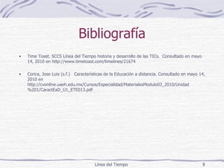 Bibliografía Time Toast. SCCS Línea del Tiempo historia y desarrollo de las TICs.  Consultado en mayo 14, 2010 en http://www.timetoast.com/timelines/21674 Corica, Jose Luis (s.f.)  Características de la Educación a distancia. Consultado en mayo 14, 2010 en http://cvonline.uaeh.edu.mx/Cursos/Especialidad/MaterialesModulo03_2010/Unidad%201/CaractEaD_U1_ETE013.pdf Línea del Tiempo  