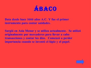 Ábaco Surgió en Asia Menor y se utiliza actualmente.  Se utilizó originalmente por mercaderes para llevar a cabo transacciones y contar los días.  Comenzó a perder importancia cuando se inventó el lápiz y el papel.   Data desde hace 5000 años A.C. Y fue el primer instrumento para contar unidades. 