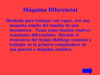 Máquina Diferencial Diseñada para trabajar con vapor, era una máquina amplia del tamaño de una locomotora.  Tenía como función resolver ecuaciones diferenciales. Durante el transcurso del tiempo Babbage comenzó a trabajar en la primera computadora de uso general o máquina analítica.  