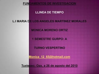 FUNDAMENTOS DE INVESTIGACION LLINEA DE TIEMPO L.I MARIA DE LOS ANGELES MARTINEZ MORALES MONICA MORENO ORTIZ 1 SEMESTRE GURPO: A TURNO VESPERTINO Monica_12_65@hotmail.com Tuxtepec; Oax, a 26 de agosto del 2010 