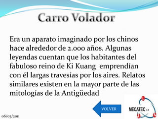 Era un aparato imaginado por los chinos
    hace alrededor de 2.000 años. Algunas
    leyendas cuentan que los habitantes del
    fabuloso reino de Ki Kuang emprendían
    con él largas travesías por los aires. Relatos
    similares existen en la mayor parte de las
    mitologías de la Antigüedad
                                   VOLVER
06/03/2011
 