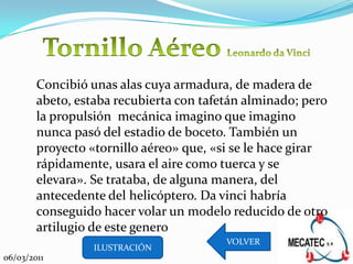 Concibió unas alas cuya armadura, de madera de
        abeto, estaba recubierta con tafetán alminado; pero
        la propulsión mecánica imagino que imagino
        nunca pasó del estadio de boceto. También un
        proyecto «tornillo aéreo» que, «si se le hace girar
        rápidamente, usara el aire como tuerca y se
        elevara». Se trataba, de alguna manera, del
        antecedente del helicóptero. Da vinci habría
        conseguido hacer volar un modelo reducido de otro
        artilugio de este genero
                                         VOLVER
                  ILUSTRACIÓN
06/03/2011
 