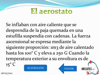 Se inflaban con aire caliente que se
    desprendía de la paja quemada en una
    estufilla suspendía con cadenas. La fuerza
    ascensional se expresa mediante la
    siguiente proporción: 1m3 de aire calentado
    hasta los 100° C y eleva a 250 G Cuando la
    temperatura exterior a su envoltura es de
    15° C
              ILUSTRACIÓN       VOLVER
06/03/2011
 