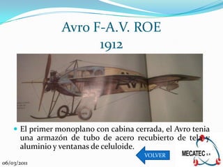 Avro F-A.V. ROE
                       1912




     El primer monoplano con cabina cerrada, el Avro tenia
       una armazón de tubo de acero recubierto de tela y
       aluminio y ventanas de celuloide.
                                        VOLVER
06/03/2011
 