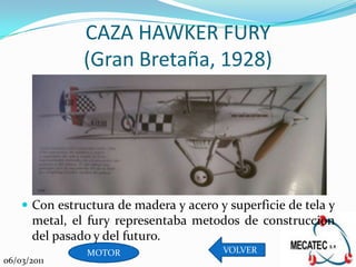 CAZA HAWKER FURY
               (Gran Bretaña, 1928)




     Con estructura de madera y acero y superficie de tela y
       metal, el fury representaba metodos de construccion
       del pasado y del futuro.
                MOTOR                   VOLVER
06/03/2011
 