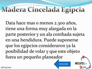 Data hace mas o menos 2.300 años,
    tiene una forma muy alargada en la
    parte posterior y un ala combada sujeta
    en una hendidura. Puede suponerse
    que los egipcios consideraron ya la
    posibilidad de volar y que este objeto
    fuera un pequeño planeador
                              VOLVER
06/03/2011
 