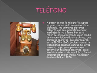 TELÉFONOA pesar de que la telegrafía supuso un gran avance en la comunicación a distancia, los primeros sistemas telegráficos sólo permitían enviar mensajes letra a letra. Por esta razón se seguía buscando algún medio de comunicación eléctrica de voz. Los primeros aparatos, que aparecieron entre 1850 y 1860, podían transmitir vibraciones sonoras, aunque no la voz humana. La primera persona que patentó un teléfono eléctrico, en el sentido moderno de la palabra, fue el inventor de origen inglés Alexander Graham Bell, en 1876.