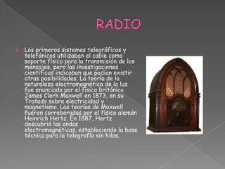 RADIOLos primeros sistemas telegráficos y telefónicos utilizaban el cable como soporte físico para la transmisión de los mensajes, pero las investigaciones científicas indicaban que podían existir otras posibilidades. La teoría de la naturaleza electromagnética de la luz fue enunciada por el físico británico James Clerk Maxwell en 1873, en su Tratado sobre electricidad y magnetismo. Las teorías de Maxwell fueron corroboradas por el físico alemán Heinrich Hertz. En 1887, Hertz descubrió las ondas electromagnéticas, estableciendo la base técnica para la telegrafía sin hilos.