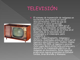 TELEVISIÓN El sistema de transmisión de imágenes en movimiento está basado en varios descubrimientos, entre los que se encuentra el disco perforado explorador, inventado en 1884 por el pionero de la televisión, el alemán Paul Gottlieb Nipkow. Otros de los hitos en el desarrollo de la televisión son el iconoscopio y el cinescopio, para transmitir y recibir, respectivamente, imágenes a distancia, inventados ambos en 1923 por el ingeniero electrónico ruso Vladímir Kosma Zworykin. En 1926, el ingeniero escocés John Logie Baird utilizó este sistema para demostrar la transmisión eléctrica de imágenes en movimiento. Estos inventos propiciaron nuevos progresos en Estados Unidos, Gran Bretaña y Alemania. 