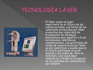 TECNOLOGÍA LÁSER El láser ocupa un lugar importante en el futuro de las comunicaciones. Los haces de luz coherente producidos por láser presentan una capacidad de transmisión de mensajes simultáneos muy superior a la de los sistemas telefónicos convencionales. Los prototipos de redes de comunicación por láser ya son operativos y puede que en el futuro sustituyan en gran medida a las ondas de radio en telefonía. Los rayos láser también se utilizan en el espacio en los sistemas de comunicación por satélite.