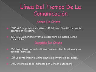 Línea Del Tiempo De La ComunicaciónAntes De Cristo1600 A.C. la primera escritura alfabética , Semitic del norte, aparece en Palestina330 A.C. Sumerians inventa la escritura de inscripciones comerciales.Después De Cristo 850 Los chinos hacen los libros con las cubiertas duras y las páginas impresas.105 La corte imperial china anuncia la invención del papel.1450 invención de la imprenta por Johann Gutenberg