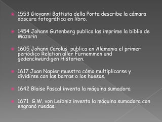 1553 Giovanni Battista della Porta describe la cámara obscura fotográfica en libro.1454 Johann Gutenberg publica las imprime la biblia de Mazarin1605 Johann Carolus  publica en Alemania el primer periódico Relation aller Fürnemmen und gedenckwürdigen Historien.1617 Juan Napier muestra cómo multiplicarse y dividirse con las barras o los huesos.1642 Blaise Pascal inventa la máquina sumadora1671  G.W. von Leibniz inventa la máquina sumadora con engranó ruedas.