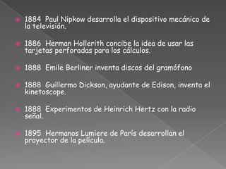 1884 Paul Nipkow desarrolla el dispositivo mecánico de la televisión.1886  Herman Hollerith concibe la idea de usar las tarjetas perforadas para los cálculos.1888 Emile Berliner inventa discos del gramófono1888 Guillermo Dickson, ayudante de Edison, inventa el kinetoscope.1888 Experimentos de Heinrich Hertz con la radio señal.1895 Hermanos Lumiere de París desarrollan el proyector de la película.